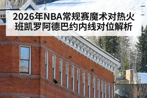 2026年NBA常规赛魔术对热火班凯罗阿德巴约内线对位解析
